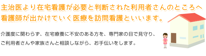 主治医より在宅看護が必要と判断された利用者さんのところへ看護師が出かけていく医療を訪問看護といいます。介護度に関わらず、在宅療養に不安のある方を、専門家の目で見守り、ご利用者さんや家族さんと相談しながら、お手伝いをします。