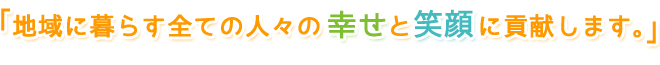地域に暮らす全ての人々の幸せと笑顔に貢献します。